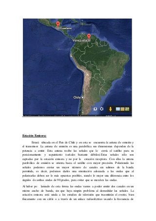 Estación Emisora:
Estará ubicada en el Pais de Chile y en esta se encuentra la antena de emisión y
el transmisor. La antena de emisión es una parabólica sus dimensiones dependen de la
potencia a emitir. Esta antena recibe las señales que le envía el satélite para su
posicionamiento y seguimiento (señales bastante débiles).Estas señales sólo son
captadas por la estación emisora y no por la estación receptora. Con ellas la antena
parabólica de emisión se orienta hacia el satélite con mayor precisión. Polarizando las
señales podemos enviar un mayor número de canales sin salirnos de la banda
permitida, es decir, podemos darles una orientación adecuada a las ondas que al
polarizarlas deben ser lo más opuestas posibles, siendo lo mejor una diferencia entre los
ángulos de ambas ondas de 90 grados, para evitar que se mezclen las ondas.
Al haber po larizado de esta forma las ondas vamos a poder emitir dos canales en un
mismo ancho de banda, sin que haya ningún problema al demodular las señales. La
estación emisora está unida a los estudios de televisión que trasmitirán el evento, bien
físicamente con un cable o a través de un enlace radioeléctrico usando la frecuencia de
 