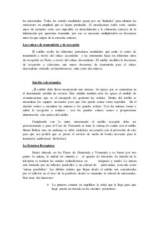las microondas. Todas las señales moduladas pasan por un "limitador" para eliminar las
variaciones en amplitud que se hayan producido. Si mezclásemos todos estos canales
antes de enviarlos sería casi imposible su demodulación y la obtención correcta de la
información que queremos transmitir, por eso es necesario multiplexarlos en frecuencia
antes de que salgan de la estación emisora.
Los enlaces de transmisión y de recepción
El satélite recibe las diferentes portadoras moduladas que emite el centro de
transmisión a través del enlace ascendente y las retransmite hacia los diferentes sitios
de recepción en Tierra a través del enlace descendente .El satélite modifica la frecuencia
de recepción y selecciona una nueva frecuencia de transmisión para el enlace
descendente evitando así interferencias entre estos dos enlaces.
Satelite seleccionado:
El satélite debe llevar incorporado uno sistema de apoyo que se encuentran en
el denominado módulo de servicio. Este módulo también sirve de apoyo al módulo de
comunicaciones que es el encargado de gestionar las señales. Dentro del satélite se
encuentran los equipos necesarios para que éste puede actuar como repetidor. En el
exterior vamos a encontrar las antenas y los paneles solares. Con las antenas vamos a
cubrir la recepción y emisión ; con los paneles solares vamos a proporcionar
alimentación a las partes del satélite.
Cumpliendo con lo antes mencionado el satélite escogido debe ser
geoestacionario y para el Caso de Venezuela se tiene la ventaja de contar con el satélite
Simon Bolivar mas sin embargo se debe establecer un acuerdo con el proveedor de este
para que sea posible que se preste el servicio de ancho de banda necesario para la
trasmisión audiovisual del festival.
La Estacion Receptora:
Estará ubicada en los Paises de Guatemala y Venezuela y se forma por tres
partes: la antena, la unidad de sintonía y el aparato de televisión. La función de la
televisión es traducir las señales radioeléctricas en imágenes y sonido. La antena
está formada por un reflector parabólico y un cabezal de microondas, conocida como
"antena parabólica". Las débiles señales que llegan desde el satélite son concentradas
por el reflector en el foco de la parábola, donde se encuentra el cabezal de microondas.
Este tiene dos funciones:
 La primera consiste en amplificar la señal que le llega para que
luego pueda ser tratada en los circuitos posteriores.
 