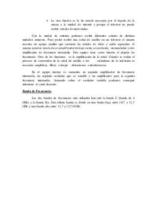  La otra función es la de mezcla necesaria por la bajada de la
antena a la unidad de sintonía y porque el televisor no puede
recibir señales de microondas.
Con la unidad de sintonía podemos recibir diferentes señales de distintas
unidades emisoras. Para poder recibir una señal de satélite en un televisor el usuario
necesita un equipo auxiliar que convierta las señales de vídeo y audio separadas. El
equipo exterior consta de un amplificador de bajo ruido, un oscilador, un mezclador y otro
amplificador de frecuencia intermedia. Este equipo tiene como función el adaptar las
frecuencias. Otra de las funciones es la amplificación de la señal. Cuando se realiza el
proceso de conversión de la señal de satélite a los estándares de la televisión es
necesario amplificar, filtrar, corregir distorsiones e interferencias.
En el equipo interior se encuentra un segundo amplificador de frecuencia
intermedia, un segundo oscilador que es variable y un amplificador para la segunda
frecuencia intermedia. Actuando sobre el oscilador variable podemos conseguir
sintonizar el canal deseado.
Banda de Frecuencia:
Las dos bandas de frecuencias más utilizadas han sido la banda C (banda de 4
GHz) y la banda Ku. Esta última banda se divide en una banda baja entre 10,7 y 11,7
GHz y una banda alta entre 11,7 y 12,75 GHz.
 