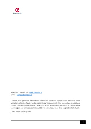2
Retrouvez Comsatis sur : www.comsatis.fr
E-mail : contact@comsatis.fr
Le Code de la propriété intellectuelle interdit les copies ou reproductions destinées à une
utilisation collective. Toute représentation intégrale ou partielle faite par quelque procédé que
ce soit, sans le consentement de l’auteur ou de ses ayants cause, est illicite et constitue une
contrefaçon, aux termes des articles L.335-2 et suivants du Code de la propriété intellectuelle.
Crédit photo : pixabay.com
 
