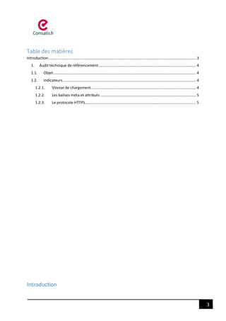 3
Table des matières
Introduction............................................................................................................................................. 3
1. Audit technique de référencement............................................................................................. 4
1.1. Objet........................................................................................................................................ 4
1.2. Indicateurs............................................................................................................................... 4
1.2.1. Vitesse de chargement.................................................................................................... 4
1.2.2. Les balises méta et attributs ........................................................................................... 5
1.2.3. Le protocole HTTPS.......................................................................................................... 5
Introduction
 