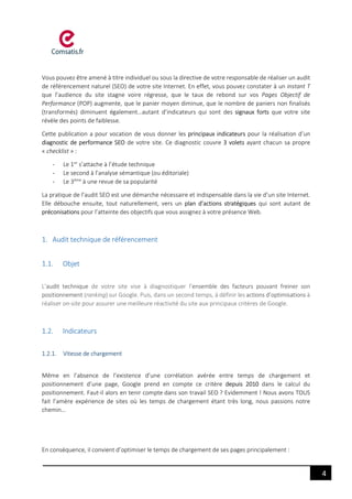 4
Vous pouvez être amené à titre individuel ou sous la directive de votre responsable de réaliser un audit
de référencement naturel (SEO) de votre site Internet. En effet, vous pouvez constater à un instant T
que l’audience du site stagne voire régresse, que le taux de rebond sur vos Pages Objectif de
Performance (POP) augmente, que le panier moyen diminue, que le nombre de paniers non finalisés
(transformés) diminuent également…autant d’indicateurs qui sont des signaux forts que votre site
révèle des points de faiblesse.
Cette publication a pour vocation de vous donner les principaux indicateurs pour la réalisation d’un
diagnostic de performance SEO de votre site. Ce diagnostic couvre 3 volets ayant chacun sa propre
« checklist » :
- Le 1er
s’attache à l’étude technique
- Le second à l’analyse sémantique (ou éditoriale)
- Le 3ème
à une revue de sa popularité
La pratique de l’audit SEO est une démarche nécessaire et indispensable dans la vie d’un site Internet.
Elle débouche ensuite, tout naturellement, vers un plan d’actions stratégiques qui sont autant de
préconisations pour l’atteinte des objectifs que vous assignez à votre présence Web.
1. Audit technique de référencement
1.1. Objet
L’audit technique de votre site vise à diagnostiquer l’ensemble des facteurs pouvant freiner son
positionnement (ranking) sur Google. Puis, dans un second temps, à définir les actions d’optimisations à
réaliser on-site pour assurer une meilleure réactivité du site aux principaux critères de Google.
1.2. Indicateurs
1.2.1. Vitesse de chargement
Même en l’absence de l’existence d’une corrélation avérée entre temps de chargement et
positionnement d’une page, Google prend en compte ce critère depuis 2010 dans le calcul du
positionnement. Faut-il alors en tenir compte dans son travail SEO ? Evidemment ! Nous avons TOUS
fait l’amère expérience de sites où les temps de chargement étant très long, nous passions notre
chemin…
En conséquence, il convient d’optimiser le temps de chargement de ses pages principalement :
 