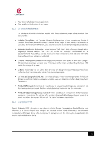 5
 Pour éviter la fuite de visiteurs potentiels
 Pour améliorer l’indexation de ses pages
1.2.2. Les balises méta et attributs
Les balises et attributs sur lesquels doivent tout particulièrement porter votre attention sont
les suivantes :
 La balise Titre <Title> : est l’un des éléments fondamentaux pris en compte par Google. Il
convient de différencier cette balise sur chacune de vos pages. Si vous êtes sous WordPress et
utilisateur de l’extension WP YOAST, vous pourrez choisir la charte de nommage de votre balise.
 Mots-clés dans le nom de domaine : on parle aussi d’EMD (Exact Match Domain). Google a très
longtemps favorisé l’emploi des EMD en offrant un avantage concurrentiel sur le
positionnement. Aujourd’hui, ceci est moins vrai mais l’emploi d’un mot-clé dans votre URL
favorise l’expérience utilisateur (visibilité).
 La balise <Description> : cette balise n’est pas indispensable pour le SEO et donc pour Google !
Elle constitue davantage une aide pour l’internaute en lui livrant un résumé synthétique (150
mots) du contenu de la page.
 La balise <keywords> : si son utilité était prouvée lors des premières années des moteurs de
recherche, la présence de cette balise n’est plus indispensable.
 Les titres des paragraphes (h1…h6) : ces balises ont pour rôle d’ordonner par ordre décroissant
d’importance l’information développée sur votre page. Un rédactionnel allant du principal vers
l’accessoire.
 Attribut ALT (image) : le nombre de requêtes sur le service Google Images est croissant. Il est
donc vivement recommandé d’utiliser cet attribut et de l’optimiser par des mots-clés.
 Attribut TITLE (ancre hypertexte) : l’attribut <Title> constitue un complément d’information de
votre ancre hypertexte. Cet attribut offre une donnée visuelle à l’utilisateur lors du survol de la
souris sur le lien. Son impact SEO est nul. Elle n’a qu’une valeur de visibilité.
1.2.3. Le protocole HTTPS
A partir de janvier 2017 - du moins ce qui est annoncé chez Google - le navigateur Google Chrome vous
informera si le site sur lequel vous naviguez est sécurisé ou non. Côté observateur, on comprend
immédiatement l’impact d’une telle décision sur le comportement des internautes lorsqu’ils sont (et
seront) confrontés à cette alerte.
 