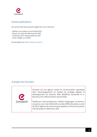 6
Autres publications
Ces autres livres blancs peuvent également vous intéressez :
- Réaliser une analyse concurrentielle SEO
- Réussir son plan de référencement SEO
- Guide des outils indispensables du SEO
- Savoir rédiger sur le Web
Plus de détails sur https://www.comsatis.fr
A propos de Comsatis
Comsatis est une agence conseil en communication spécialisée
dans l’accompagnement en matière de stratégie digitale, le
développement de solutions Web WordPress (corporate et e-
Business) et le référencement naturel (SEO).
Pilotée par l’auto-entrepreneur, William Desgranges, ce dernier a
occupé au cours des 20 dernières années différents postes au sein
de SSII et agence de communication globale au titre de consultant,
chef de projet et référenceur SEO.
 
