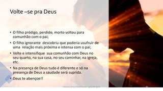Volte –se pra Deus
• O filho pródigo, perdido, morto voltou para
comunhão com o pai;
• O filho ignorante descobriu que poderia usufruir de
uma relação mais próxima e intensa com o pai;
• Volte e intensifique sua comunhão com Deus no
seu quarto, na sua casa, no seu caminhar, na igreja,
etc.
• Na presença de Deus tudo é diferente e só na
presença de Deus a saudade será suprida.
• Deus te abençoe!!
Pastores Almy e Rosa Santos - Igreja Kerigma 10
 