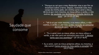 Saudade que
consome
• “Porque eu sei que o meu Redentor vive e por fim se
levantará sobre a terra. Depois, revestido este meu
corpo da minha pele, em minha carne verei a Deus.
Vê-lo-ei por mim mesmo, os meus olhos o verão, e não
outros; de saudade me desfalece o coração dentro de
mim.” (Jó 19:25-27 RA)
• “Vê-lo-ei por mim mesmo, e os meus olhos, e não
outros, o verão; e, por isso, o meu coração se consome
dentro de mim.” (Jó 19:27 RC)
• “Eu o verei com os meus olhos; os meus olhos o
verão, e ele não será um estranho para mim. E desejo
tanto que isso aconteça!” (Jó 19:27 BLH)
• Eu o verei, com os meus próprios olhos; eu mesmo, e
não outro! Como anseia no meu peito o coração! (Jó
19:27 NVI)
Pastores Almy e Rosa Santos - Igreja Kerigma 3
 