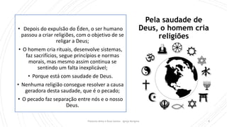 Pela saudade de
Deus, o homem cria
religiões
• Depois do expulsão do Éden, o ser humano
passou a criar religiões, com o objetivo de se
religar a Deus;
• O homem cria rituais, desenvolve sistemas,
faz sacrifícios, segue princípios e normas
morais, mas mesmo assim continua se
sentindo um falta inexplicável;
• Porque está com saudade de Deus.
• Nenhuma religião consegue resolver a causa
geradora desta saudade, que é o pecado;
• O pecado faz separação entre nós e o nosso
Deus.
Pastores Almy e Rosa Santos - Igreja Kerigma 4
 