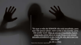 “Eis que a mão do SENHOR não está encolhida, para
que não possa salvar; nem surdo o seu ouvido, para
não poder ouvir. Mas as vossas iniquidades fazem
separação entre vós e o vosso Deus; e os vossos
pecados encobrem o seu rosto de vós, para que vos
não ouça.”
(Is 59:1-2 RA)Pastores Almy e Rosa Santos - Igreja Kerigma 5
 