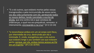 • “E a vós outros, que estáveis mortos pelas vossas
transgressões e pela incircuncisão da vossa carne,
vos deu vida juntamente com ele, perdoando todos
os nossos delitos; tendo cancelado o escrito de
dívida, que era contra nós e que constava de
ordenanças, o qual nos era prejudicial, removeu- o
inteiramente, encravando-o na cruz;” (Cl 2:13-14)
• “e reconciliasse ambos em um só corpo com Deus,
por intermédio da cruz, destruindo por ela a
inimizade. E, vindo, evangelizou paz a vós outros
que estáveis longe e paz também aos que estavam
perto; porque, por ele, ambos temos acesso ao Pai
em um Espírito.” (Ef 2:16-18 RA)
Pastores Almy e Rosa Santos - Igreja Kerigma 7
 