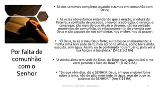 Por falta de
comunhão
com o
Senhor
• Só nos sentimos completos quando estamos em comunhão com
Deus;
• As vezes não estamos entendendo que a oração, a leitura da
Palavra, a confissão de pecados, o louvor, a adoração, o serviço, o
congregar, são mais do que rituais e deveres, são na verdade
momentos de comunhão, de relacionamento, de vivencia com
Deus e são capazes de nos completar, nos encher, nos dá prazer;
• “Ó Deus, tu és o meu Deus forte; eu te busco ansiosamente; a
minha alma tem sede de ti; meu corpo te almeja, como terra árida,
exausta, sem água. Assim, eu te contemplo no santuário, para ver a
tua força e a tua glória.” (Sl 63:1-2 RA)
• “A minha alma tem sede de Deus, do Deus vivo; quando irei e me
verei perante a face de Deus?” (Sl 42:2 RA)
• “Eis que vêm dias, diz o SENHOR Deus, em que enviarei fome
sobre a terra, não de pão, nem sede de água, mas de ouvir as
palavras do SENHOR.” (Am 8:11 RA)
Pastores Almy e Rosa Santos - Igreja Kerigma 9
 