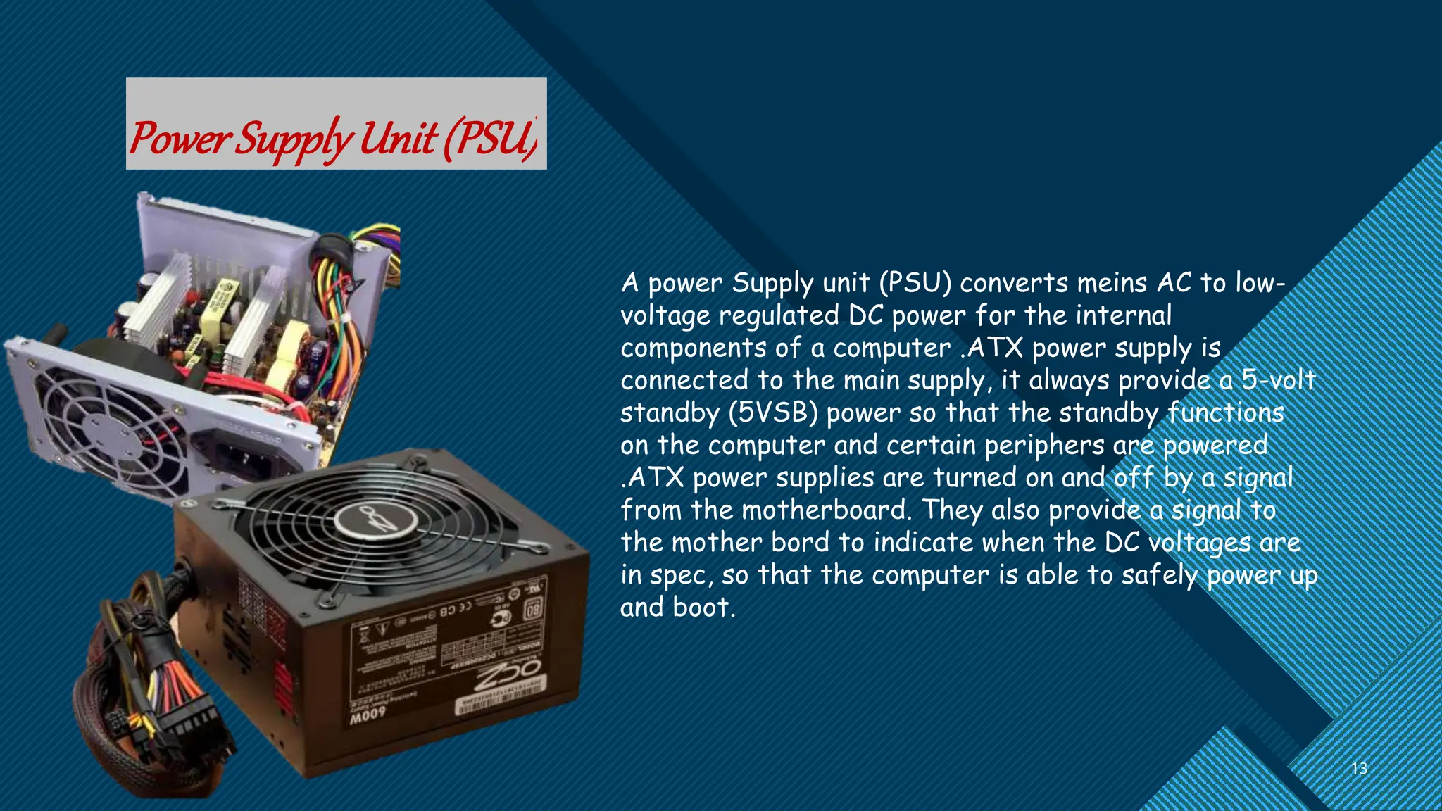 Click to edit Master title style
13
13
PowerSupplyUnit(PSU)
A power Supply unit (PSU) converts meins AC to low-
voltage regulated DC power for the internal
components of a computer .ATX power supply is
connected to the main supply, it always provide a 5-volt
standby (5VSB) power so that the standby functions
on the computer and certain periphers are powered
.ATX power supplies are turned on and off by a signal
from the motherboard. They also provide a signal to
the mother bord to indicate when the DC voltages are
in spec, so that the computer is able to safely power up
and boot.
 