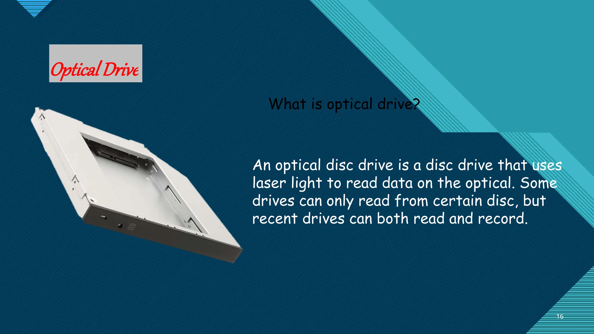 Click to edit Master title style
16
16
OpticalDrive
What is optical drive?
An optical disc drive is a disc drive that uses
laser light to read data on the optical. Some
drives can only read from certain disc, but
recent drives can both read and record.
 