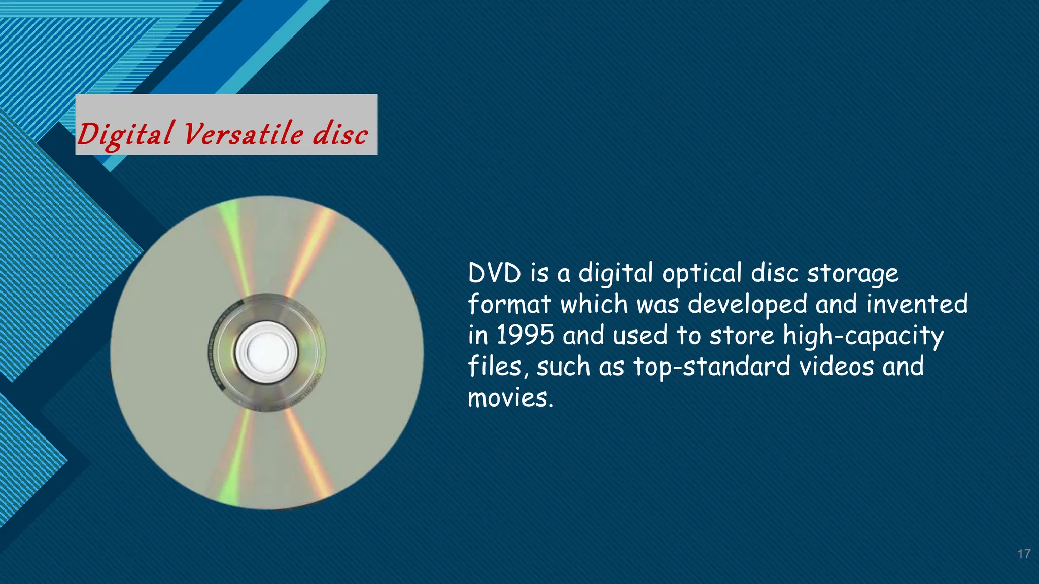 Click to edit Master title style
17
Digital Versatile disc
17
DVD is a digital optical disc storage
format which was developed and invented
in 1995 and used to store high-capacity
files, such as top-standard videos and
movies.
 