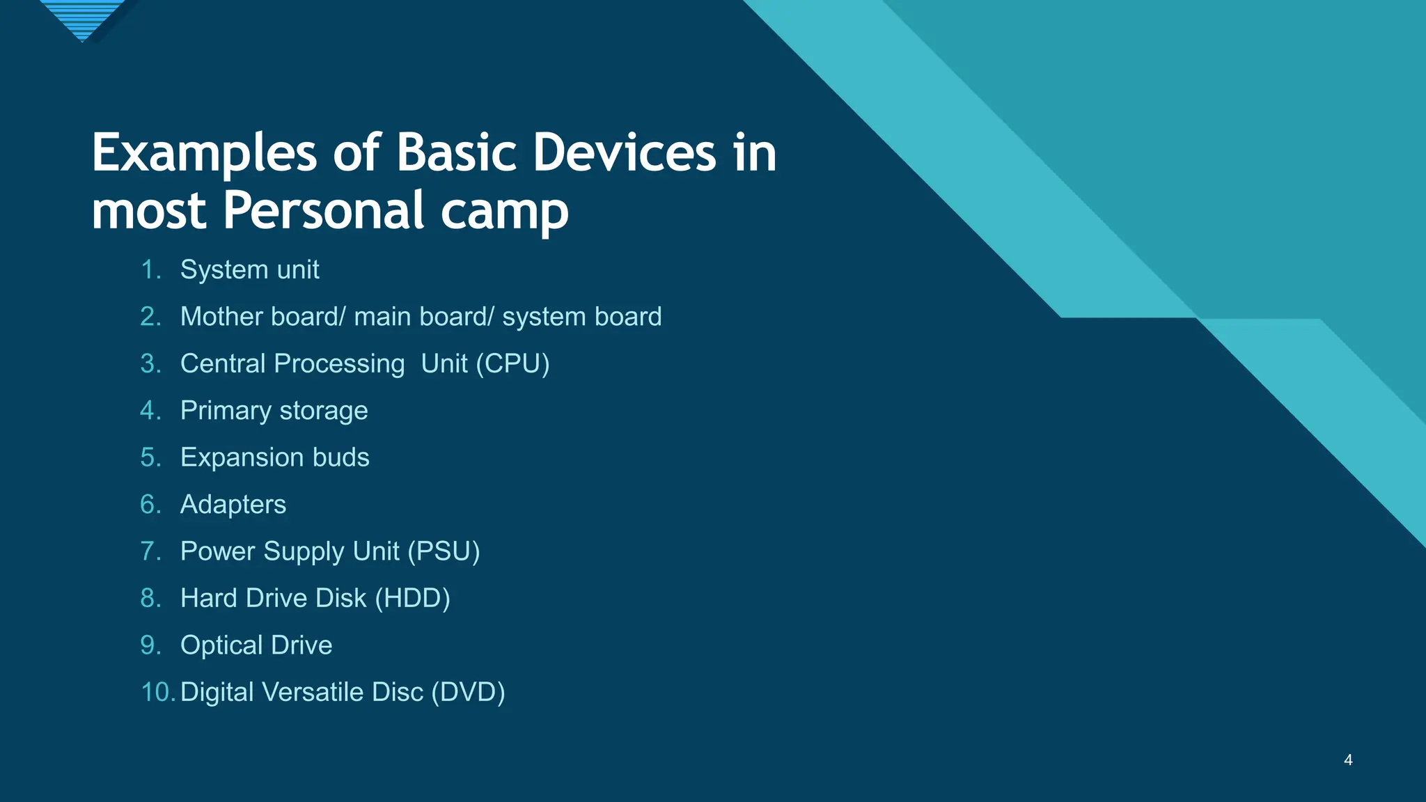 Click to edit Master title style
4
Examples of Basic Devices in
most Personal camp
1. System unit
2. Mother board/ main board/ system board
3. Central Processing Unit (CPU)
4. Primary storage
5. Expansion buds
6. Adapters
7. Power Supply Unit (PSU)
8. Hard Drive Disk (HDD)
9. Optical Drive
10.Digital Versatile Disc (DVD)
4
 
