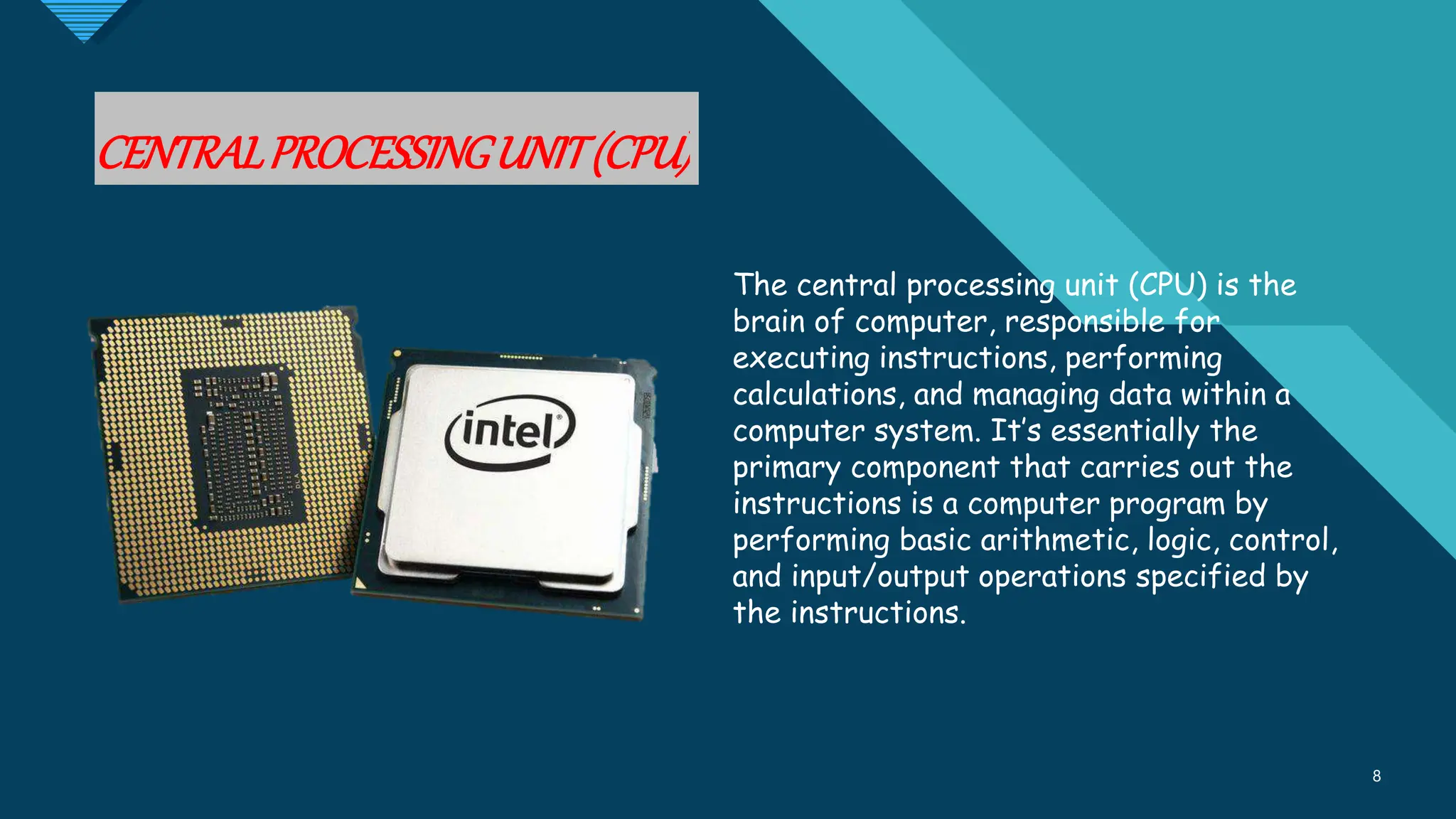 Click to edit Master title style
8
CENTRALPROCESSINGUNIT(CPU)
8
The central processing unit (CPU) is the
brain of computer, responsible for
executing instructions, performing
calculations, and managing data within a
computer system. It’s essentially the
primary component that carries out the
instructions is a computer program by
performing basic arithmetic, logic, control,
and input/output operations specified by
the instructions.
 
