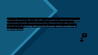 Click to edit Master title style
20
By knowing the importance of it, we will be able to use it properly. Youmight not be ableto connect
things properlyand get the computer functioning if youdon’t knowhow to usethe various
computer components. Knowledge of themanytypesof computer hardware and software also
makes it easier to use.
 