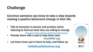 Challenge
Convince someone you know to take a step towards
making a positive behavioral change in their life.
• Talk to someone in person and practice active
listening to find out what they are willing to change
• Provide them with a tool to help them start
• Let them know you’re there to help, and follow up
Everyone in this audience should test their hearing
hello@usefulscience.org
HearWHO app
 