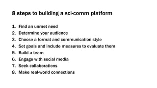 8 steps to building a sci-comm platform
1. Find an unmet need
2. Determine your audience
3. Choose a format and communication style
4. Set goals and include measures to evaluate them
5. Build a team
6. Engage with social media
7. Seek collaborations
8. Make real-world connections
 