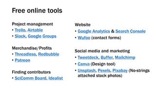 Free online tools
Project management
• Trello, Airtable
• Slack, Google Groups
Merchandise/Profits
• Threadless, Redbubble
• Patreon
Finding contributors
• SciComm Board, Idealist
Website
• Google Analytics & Search Console
• Wufoo (contact forms)
Social media and marketing
• Tweetdeck, Buffer, Mailchimp
• Canva (Design tool)
• Unsplash, Pexels, Pixabay (No-strings
attached stock photos)
 