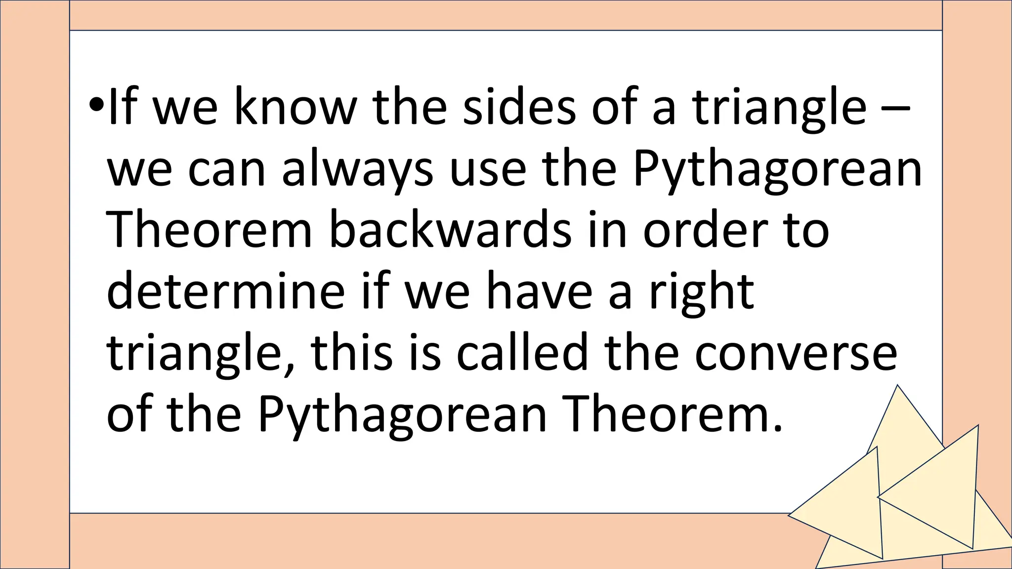 •If we know the sides of a triangle –
we can always use the Pythagorean
Theorem backwards in order to
determine if we have a right
triangle, this is called the converse
of the Pythagorean Theorem.
 