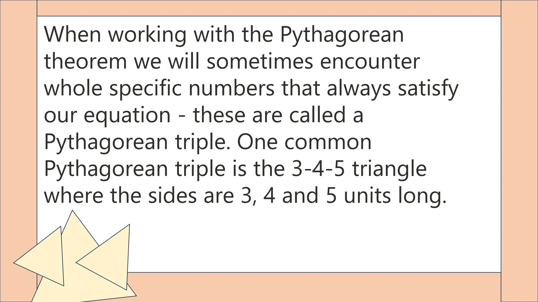 When working with the Pythagorean
theorem we will sometimes encounter
whole specific numbers that always satisfy
our equation - these are called a
Pythagorean triple. One common
Pythagorean triple is the 3-4-5 triangle
where the sides are 3, 4 and 5 units long.
 