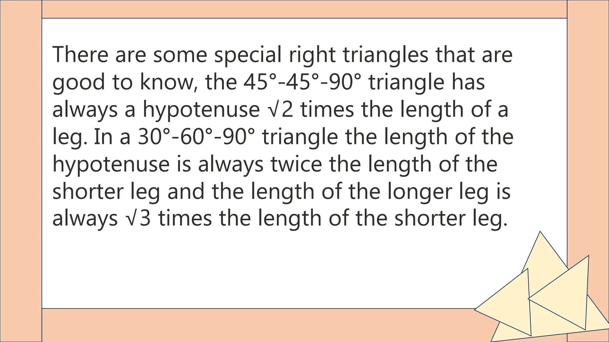 There are some special right triangles that are
good to know, the 45°-45°-90° triangle has
always a hypotenuse √2 times the length of a
leg. In a 30°-60°-90° triangle the length of the
hypotenuse is always twice the length of the
shorter leg and the length of the longer leg is
always √3 times the length of the shorter leg.
 