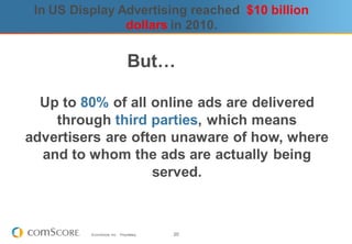 In US Display Advertising reached $10 billion
                dollars in 2010.

                                  But…

  Up to 80% of all online ads are delivered
    through third parties, which means
advertisers are often unaware of how, where
  and to whom the ads are actually being
                   served.



          © comScore, Inc.   Proprietary.   20
 