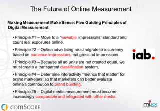 The Future of Online Measurement
Making Measurement Make Sense: Five Guiding Principles of
Digital Measurement

  • Principle #1 – Move to a “viewable impressions” standard and
  count real exposures online.
  • Principle #2 – Online advertising must migrate to a currency
  based on audience impressions, not gross ad impressions.
  • Principle #3 – Because all ad units are not created equal, we
  must create a transparent classification system.
  • Principle #4 – Determine interactivity “metrics that matter” for
  brand marketers, so that marketers can better evaluate
  online’s contribution to brand building.
  • Principle #5 – Digital media measurement must become
  increasingly comparable and integrated with other media.
 