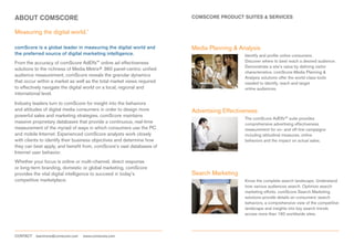ABOUT COMSCORE                                                          COMSCORE PRODUCT SUITES & SERVICES


Measuring the digital world.™

comScore is a global leader in measuring the digital world and          Media Planning & Analysis
the preferred source of digital marketing intelligence.                                     Identify and profile online consumers.
From the accuracy of comScore AdEffx™ online ad effectiveness                               Discover where to best reach a desired audience.
                                                                                            Demonstrate a site’s value by defining visitor
solutions to the richness of Media Metrix® 360 panel-centric unified
                                                                                            characteristics. comScore Media Planning &
audience measurement, comScore reveals the granular dynamics                                Analysis solutions offer the world-class tools
that occur within a market as well as the total market views required                       needed to identify, reach and target
to effectively navigate the digital world on a local, regional and                          online audiences.
international level.

Industry leaders turn to comScore for insight into the behaviors
and attitudes of digital media consumers in order to design more        Advertising Effectiveness
powerful sales and marketing strategies. comScore maintains
                                                                                            The comScore AdEffx™ suite provides
massive proprietary databases that provide a continuous, real-time                          comprehensive advertising effectiveness
measurement of the myriad of ways in which consumers use the PC                             measurement for on- and off-line campaigns
and mobile Internet. Experienced comScore analysts work closely                             including attitudinal measures, online
with clients to identify their business objectives and determine how                        behaviors and the impact on actual sales.
they can best apply, and benefit from, comScore’s vast databases of
Internet user behavior.
Whether your focus is online or multi-channel, direct response
or long-term branding, domestic or global marketing, comScore
provides the vital digital intelligence to succeed in today’s           Search Marketing
competitive marketplace.                                                                    Know the complete search landscape. Understand
                                                                                            how various audiences search. Optimize search
                                                                                            marketing efforts. comScore Search Marketing
                                                                                            solutions provide details on consumers’ search
                                                                                            behaviors, a comprehensive view of the competitive
                                                                                            landscape and insights into key search trends
                                                                                            across more than 160 worldwide sites.




CONTACT   learnmore@comscore.com   www.comscore.com
 