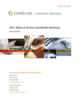 INDUSTRY SOLUTIONS




2011 State of Online and Mobile Banking
February 2012




FOR FURTHER INFORMATION, PLEASE CONTACT:

Sarah Lenart
comScore, Inc.
(703) 234-8689
slenart@comscore.com

Nathan Frederiksen
comScore, Inc.
(703) 234-2686
nfrederiksen@comscore.com
 