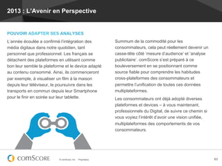 2013 : L’Avenir en Perspective


POUVOIR ADAPTER SES ANALYSES
L’année écoulée a confirmé l’intégration des                 Summum de la commodité pour les
média digitaux dans notre quotidien, tant                    consommateurs, cela peut réellement devenir un
personnel que professionnel. Les français se                 casse-tête côté ‘mesure d’audience’ et ‘analyse
détachent des plateformes en utilisant comme                 publicitaire’. comScore s’est préparé à ce
bon leur semble la plateforme et le device adapté            bouleversement en se positionnant comme
au contenu consommé. Ainsi, ils commenceront                 source fiable pour comprendre les habitudes
par exemple, à visualiser un film à la maison                cross-plateformes des consommateurs et
depuis leur téléviseur, le poursuivre dans les               permettre l’unification de toutes ces données
transports en commun depuis leur Smartphone                  multiplateformes.
pour le finir en soirée sur leur tablette.                   Les consommateurs ont déjà adopté diverses
                                                             plateformes et devices – à vous maintenant,
                                                             professionnels du Digital, de suivre ce chemin si
                                                             vous voyiez l’intérêt d’avoir une vision unifiée,
                                                             multiplateformes des comportements de vos
                                                             consommateurs.




                           © comScore, Inc.   Proprietary.                                                       63
 