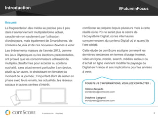 Introduction                                                                             #FutureinFocus


Résumé
La fragmentation des média se précise pas à pas               comScore se prépare depuis plusieurs mois à cette
dans l’environnement multiplateforme actuel,                  réalité où le PC ne serait plus le centre de
caractérisé non seulement par l’utilisation                   l’écosystème Digital, où les internautes
d’ordinateurs, mais également de Smartphones, de              consommeraient du contenu Digital où et quand ils
consoles de jeux et de ces nouveaux devices à venir.          l’ont décidé.
Les événements majeurs de l’année 2012, comme                 Cette étude de comScore souligne comment les
les Jeux Olympiques ou les élections présidentielles,         dernières tendances en termes d’usage internet,
ont prouvé que les consommateurs utilisaient de               vidéo en ligne, mobile, search, médias sociaux ou
multiples plateformes pour accéder au contenu                 d’achat en ligne viennent modifier le paysage du
souhaité, sans attachement particulier à un device,           Digital en France et ses implications pour les années
plutôt qu’un autre, le choisissant en fonction du             à venir.
moment de la journée ; l’important étant de rester en
phase avec leurs emails, les actualités, les réseaux
                                                               POUR PLUS D’INFORMATIONS, VEUILLEZ CONTACTER :
sociaux et autres centres d’intérêt.
                                                               Hélène Azevedo
                                                               worldpress@comscore.com

                                                               Delphine Gatignol
                                                               worldpress@comscore.com




                            © comScore, Inc.   Proprietary.                                                           2
 