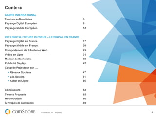 Contenu
CADRE INTERNATIONAL
Tendances Mondiales                                           5
Paysage Digital Européen                                      8
Paysage Mobile Européen                                       12


2013 DIGITAL FUTURE IN FOCUS – LE DIGITAL EN FRANCE
Paysage Digital en France                                     17
Paysage Mobile en France                                      20
Comportement de l’Audience Web                                25
Vidéo en Ligne                                                34
Moteur de Recherche                                           38
Publicité Display                                             42
Coup de Projecteur sur ….
  § Réseaux Sociaux                                          47
  § Les Seniors                                              51
  § Achat en Ligne                                           56


Conclusions                                                   62
Tweets Proposés                                               65
Méthodologie                                                  66
À Propos de comScore                                          69


                            © comScore, Inc.   Proprietary.        4
 
