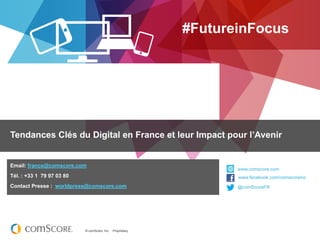 #FutureinFocus




Tendances Clés du Digital en France et leur Impact pour l’Avenir


Email: france@comscore.com
                                                                    www.comscore.com
Tél. : +33 1 79 97 03 80                                            www.facebook.com/comscoreinc
                                                                    www.facebook.com/comscoreinc
Contact Presse : worldpress@comscore.com                            @comScoreFR
                                                                    @comScore




                           © comScore, Inc.   Proprietary.
 