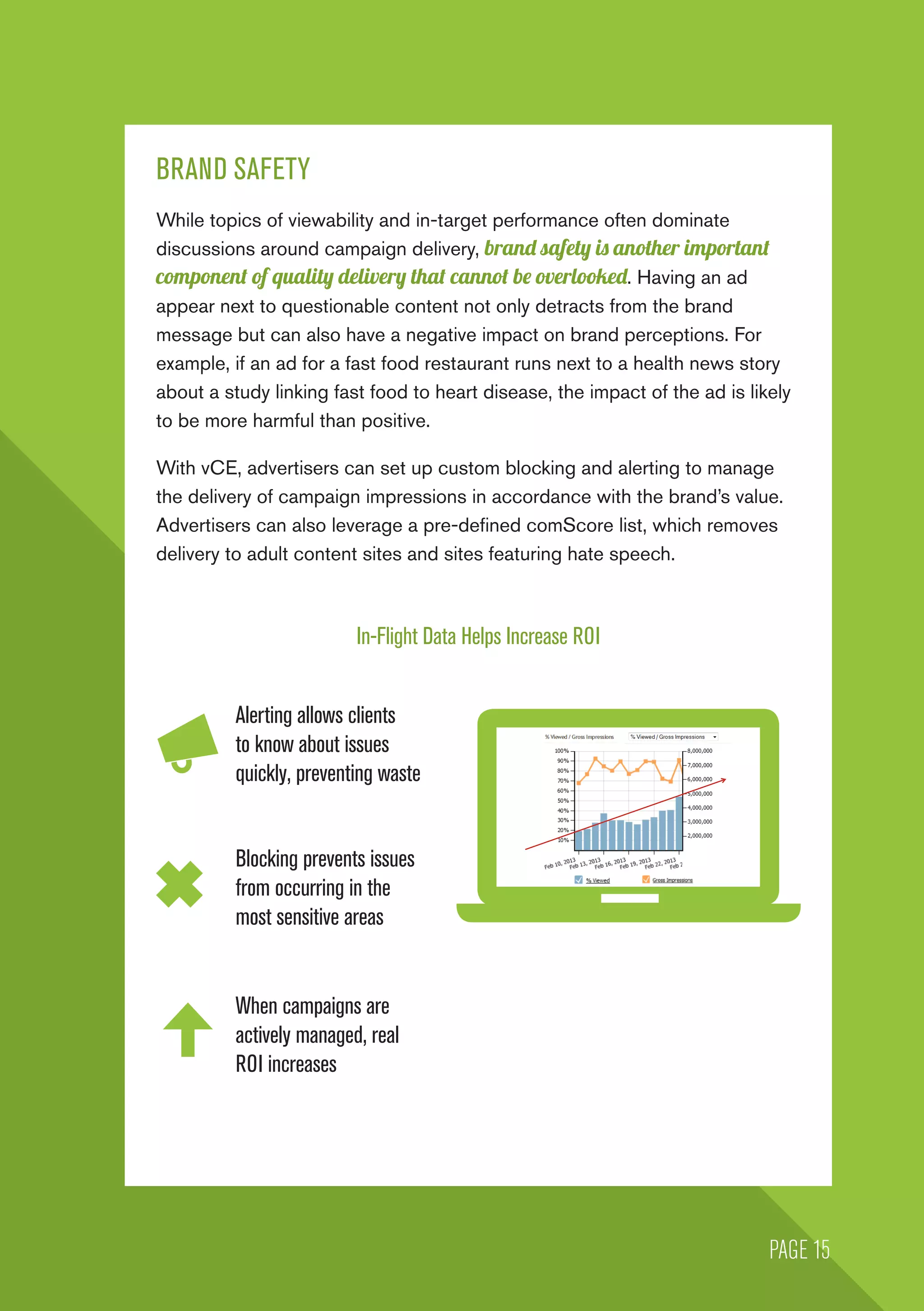 BRAND SAFETY
While topics of viewability and in-target performance often dominate
discussions around campaign delivery, brand safety is another important
component of quality delivery that cannot be overlooked. Having an ad
appear next to questionable content not only detracts from the brand
message but can also have a negative impact on brand perceptions. For
example, if an ad for a fast food restaurant runs next to a health news story
about a study linking fast food to heart disease, the impact of the ad is likely
to be more harmful than positive.
With vCE, advertisers can set up custom blocking and alerting to manage
the delivery of campaign impressions in accordance with the brand’s value.
Advertisers can also leverage a pre-defined comScore list, which removes
delivery to adult content sites and sites featuring hate speech.
In-Flight Data Helps Increase ROI
Alerting allows clients
to know about issues
quickly, preventing waste
Blocking prevents issues
from occurring in the
most sensitive areas
When campaigns are
actively managed, real
ROI increases
PAGE 15
 