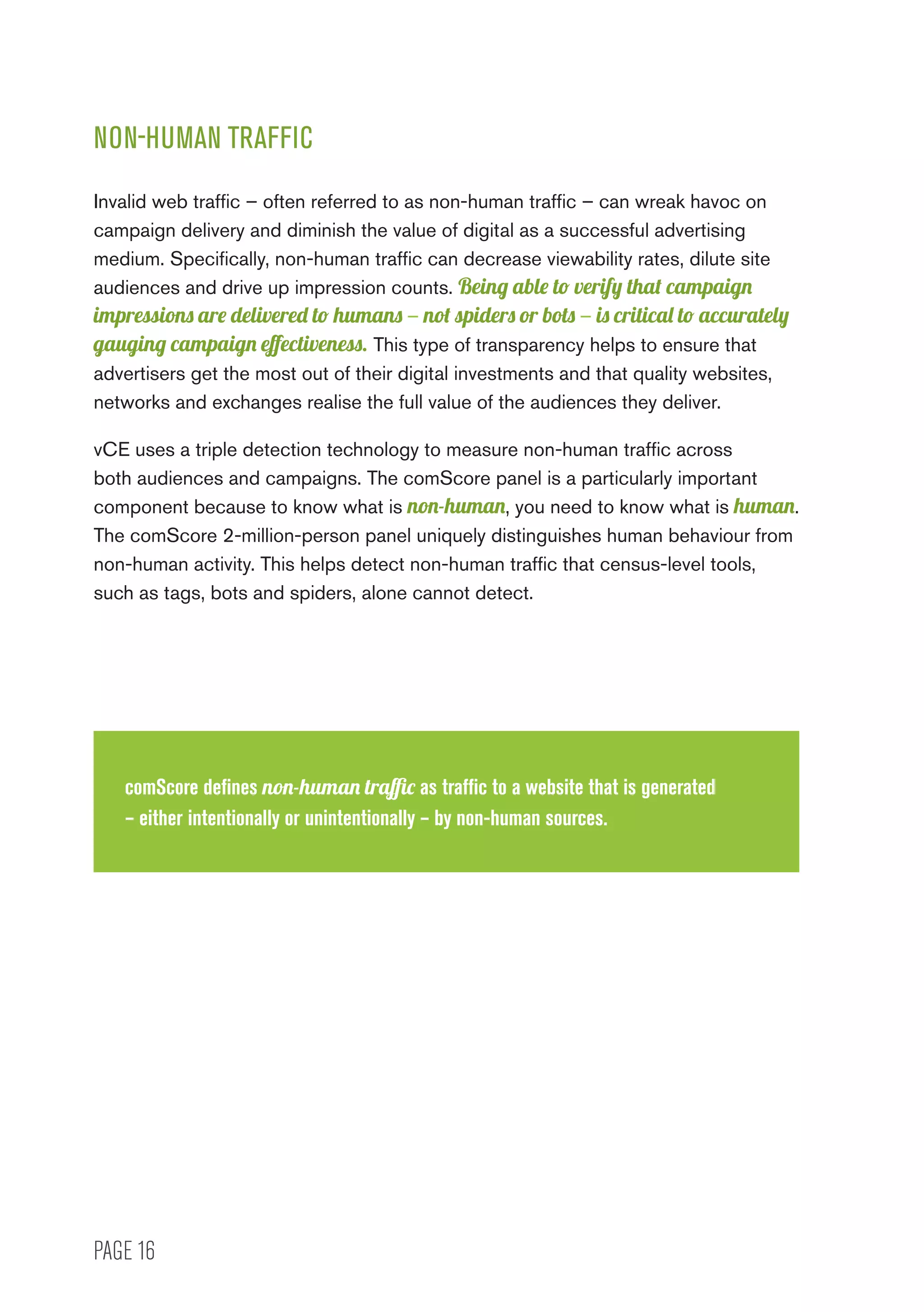 PAGE 16
NON-HUMAN TRAFFIC
Invalid web traffic – often referred to as non-human traffic – can wreak havoc on
campaign delivery and diminish the value of digital as a successful advertising
medium. Specifically, non-human traffic can decrease viewability rates, dilute site
audiences and drive up impression counts. Being able to verify that campaign
impressions are delivered to humans – not spiders or bots – is critical to accurately
gauging campaign effectiveness. This type of transparency helps to ensure that
advertisers get the most out of their digital investments and that quality websites,
networks and exchanges realise the full value of the audiences they deliver.
vCE uses a triple detection technology to measure non-human traffic across
both audiences and campaigns. The comScore panel is a particularly important
component because to know what is non-human, you need to know what is human.
The comScore 2-million-person panel uniquely distinguishes human behaviour from
non-human activity. This helps detect non-human traffic that census-level tools,
such as tags, bots and spiders, alone cannot detect.
comScore defines non-human traffic as traffic to a website that is generated
– either intentionally or unintentionally – by non-human sources.
 