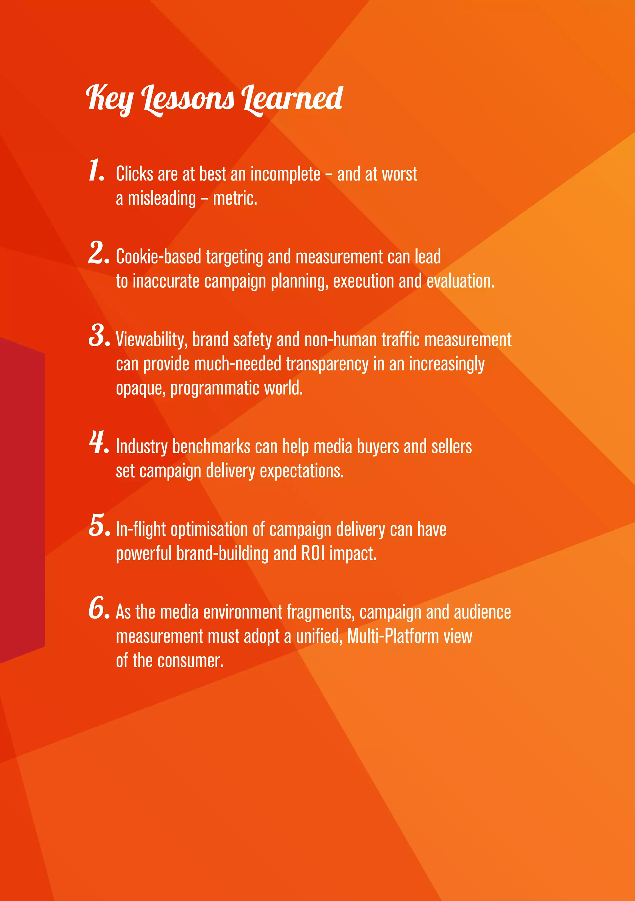 Key Lessons Learned
1.	Clicks are at best an incomplete – and at worst
a misleading – metric.
2.	Cookie-based targeting and measurement can lead
to inaccurate campaign planning, execution and evaluation.
3.	Viewability, brand safety and non-human traffic measurement
can provide much-needed transparency in an increasingly
opaque, programmatic world.
4.	Industry benchmarks can help media buyers and sellers
set campaign delivery expectations.
5.	In-flight optimisation of campaign delivery can have
powerful brand-building and ROI impact.
6.	As the media environment fragments, campaign and audience
measurement must adopt a unified, Multi-Platform view
of the consumer.
 