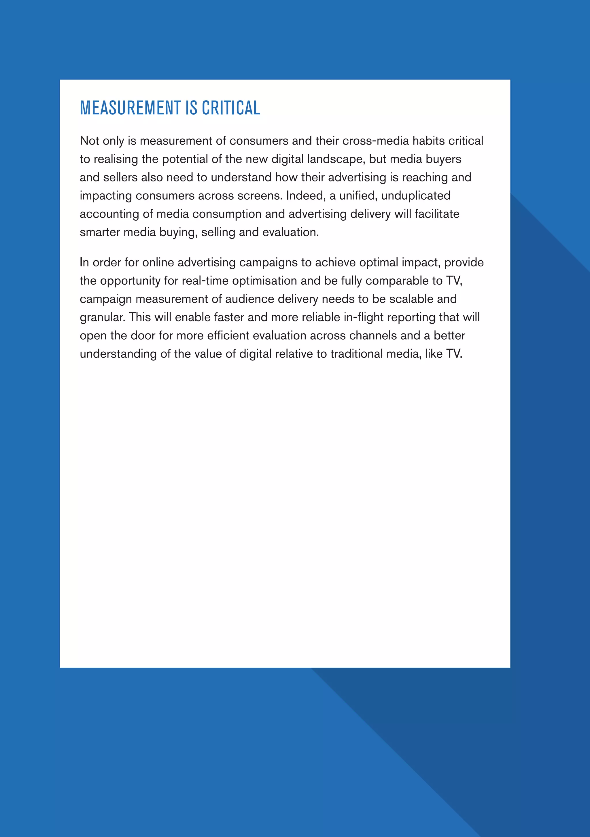 PAGE 30
MEASUREMENT IS CRITICAL
Not only is measurement of consumers and their cross-media habits critical
to realising the potential of the new digital landscape, but media buyers
and sellers also need to understand how their advertising is reaching and
impacting consumers across screens. Indeed, a unified, unduplicated
accounting of media consumption and advertising delivery will facilitate
smarter media buying, selling and evaluation.
In order for online advertising campaigns to achieve optimal impact, provide
the opportunity for real-time optimisation and be fully comparable to TV,
campaign measurement of audience delivery needs to be scalable and
granular. This will enable faster and more reliable in-flight reporting that will
open the door for more efficient evaluation across channels and a better
understanding of the value of digital relative to traditional media, like TV.
 