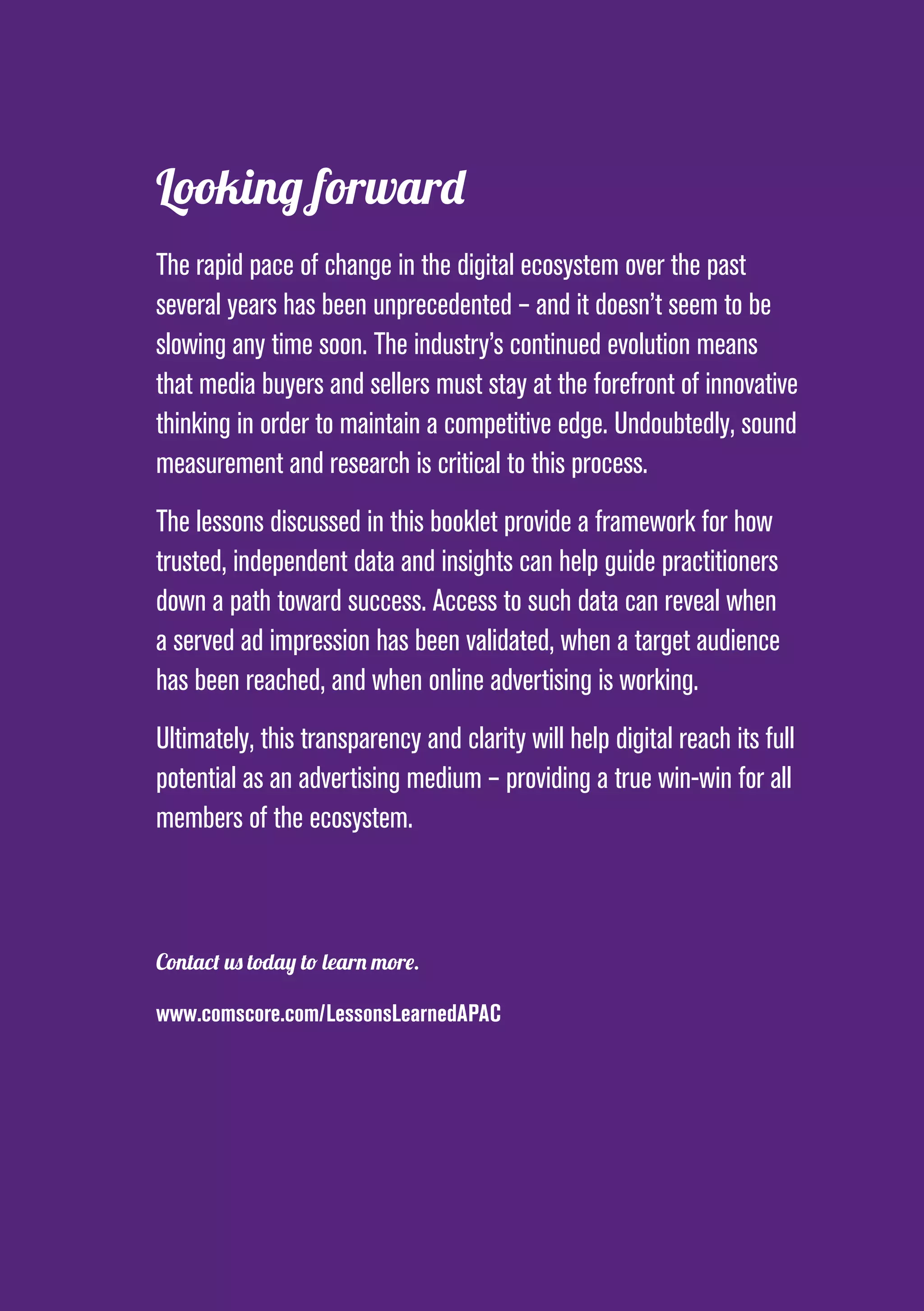 PAGE 31
Looking forward
The rapid pace of change in the digital ecosystem over the past
several years has been unprecedented – and it doesn’t seem to be
slowing any time soon. The industry’s continued evolution means
that media buyers and sellers must stay at the forefront of innovative
thinking in order to maintain a competitive edge. Undoubtedly, sound
measurement and research is critical to this process.
The lessons discussed in this booklet provide a framework for how
trusted, independent data and insights can help guide practitioners
down a path toward success. Access to such data can reveal when
a served ad impression has been validated, when a target audience
has been reached, and when online advertising is working.
Ultimately, this transparency and clarity will help digital reach its full
potential as an advertising medium – providing a true win-win for all
members of the ecosystem.
Contact us today to learn more.
www.comscore.com/LessonsLearnedAPAC
 