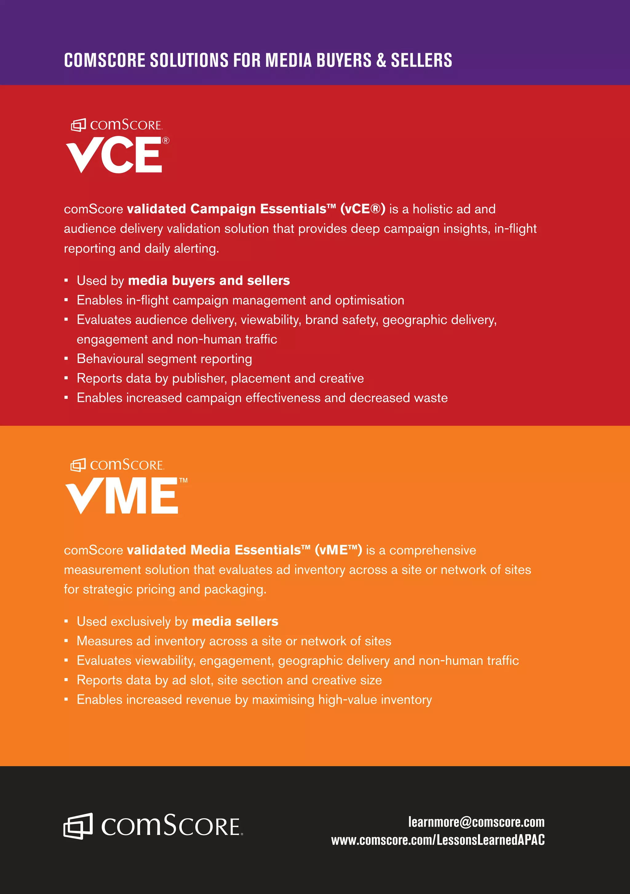 COMSCORE SOLUTIONS FOR MEDIA BUYERS  SELLERS
learnmore@comscore.com
www.comscore.com/LessonsLearnedAPAC
comScore validated Campaign Essentials™ (vCE®) is a holistic ad and
audience delivery validation solution that provides deep campaign insights, in-flight
reporting and daily alerting.
•	 	Used by media buyers and sellers
•	 Enables in-flight campaign management and optimisation
•	 Evaluates audience delivery, viewability, brand safety, geographic delivery,
engagement and non-human traffic
•	 Behavioural segment reporting
•	 Reports data by publisher, placement and creative
•	 Enables increased campaign effectiveness and decreased waste
comScore validated Media Essentials™ (vME™) is a comprehensive
measurement solution that evaluates ad inventory across a site or network of sites
for strategic pricing and packaging.
•	 Used exclusively by media sellers
•	 Measures ad inventory across a site or network of sites
•	 Evaluates viewability, engagement, geographic delivery and non-human traffic
•	 Reports data by ad slot, site section and creative size
•	 Enables increased revenue by maximising high-value inventory
 