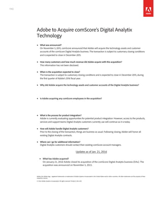 FAQ
Adobe to Acquire comScore’s Digital Analytix
Technology									
• What was announced?
On November 5, 2015, comScore announced that Adobe will acquire the technology assets and customer
accounts of the comScore Digital Analytix business. The transaction is subject to customary closing conditions
and is expected to close in December 2015.
• How many customers and how much revenue did Adobe acquire with this acquisition?
This information has not been disclosed.
• When is the acquisition expected to close?
The transaction is subject to customary closing conditions and is expected to close in December 2015, during
the first quarter of Adobe’s 2016 fiscal year.
• Why did Adobe acquire the technology assets and customer accounts of the Digital Analytix business?With
Adobe’s focus on analytics, we believe Adobe is a good home for comScore’s Digital Analytix customers as
comScore focuses its resources on its core measurement business.
• Is Adobe acquiring any comScore employees in the acquisition?
The comScore employees associated with the Digital Analytix business will continue to be employed by
comScore. The companies intend to enter into a Transition Services Agreement under which these
employees will continue to provide services to Digital Analytix customers.
• What is the process for product integration?
Adobe is currently evaluating opportunities for potential product integration. However, access to the products,
services and support teams Digital Analytix customers currently use will continue as it is today.
• How will Adobe handle Digital Analytix customers?
Prior to the closing of the transaction, things are business as usual. Following closing, Adobe will honor all
existing Digital Analytix contracts.
• Where can I go for additional information?
Digital Analytix customers should contact their existing comScore account managers.
Updates as of Jan. 21, 2016
• What has Adobe acquired?
On January 21, 2016 Adobe closed its acquisition of the comScore Digital Analytix business (DAx). The
acquisition was announced on November 5, 2015.
Adobe, the Adobe logo, registered trademarks or trademarks of Adobe Systems Incorporated in the United States and/or other countries.. All other trademarks are the property of their
respective owners.
© 2016 Adobe Systems Incorporated. All rights reserved. Printed in the USA.
 