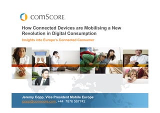 How Connected Devices are Mobilising a New
Revolution in Digital Consumption
Insights into Europe’s Connected Consumer




Jeremy Copp, Vice President Mobile Europe
jcopp@comscore.com, +44 7876 567742
 