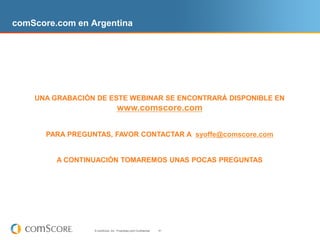 comScore.com en Argentina




    UNA GRABACIÓN DE ESTE WEBINAR SE ENCONTRARÁ DISPONIBLE EN
                                    www.comscore.com

       PARA PREGUNTAS, FAVOR CONTACTAR A syoffe@comscore.com


         A CONTINUACIÓN TOMAREMOS UNAS POCAS PREGUNTAS




                  © comScore, Inc. Proprietary and Confidential.   41
 