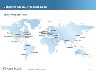 Cobertura Global, Presencia Local

Ubicaciones comScore




                       © comScore, Inc. Proprietary and Confidential.   4   V0910
 