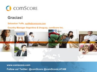 Gracias!
Sebastian Yoffe, syoffe@comscore.com
Country Manager Argentina & Uruguay, comScore Inc.




www.comscore.com
Follow us! Twitter: @comScore @comScoreLATAM
 