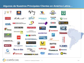 Algunos de Nuestros Principales Clientes en América Latina…




                  © comScore, Inc. Proprietary and Confidential.   6   V0411
 