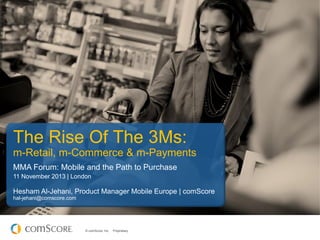 The Rise Of The 3Ms:
m-Retail, m-Commerce & m-Payments
MMA Forum: Mobile and the Path to Purchase
11 November 2013 | London

Hesham Al-Jehani, Product Manager Mobile Europe | comScore
hal-jehani@comscore.com

© comScore, Inc.

Proprietary.

 