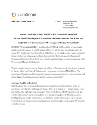 FOR IMMEDIATE RELEASE                                            Contact: Stephanie Lyn Flosi
                                                                          comScore, Inc.
                                                                          (312) 777-8801
                                                                          press@comscore.com


             comScore Media Metrix Ranks Top 50 U.S. Web Properties for August 2010

   Back-to-School Frenzy Impacts Web Activity as Americans Prepare for New School Year

          Traffic Driven to Sports Sites for NFL Coverage and Fantasy Football Drafts

RESTON, VA, September 23, 2010 – comScore, Inc. (NASDAQ: SCOR), a leader in measuring the
digital world, today released its monthly analysis of U.S. web activity at the top online properties for
August 2010 based on data from the comScore Media Metrix service. Back-to-school season accelerated
the growth of several online categories during the month, from Books and Apparel to Educational
Resources and Consumer Goods. Sports sites were also popular in August as Americans geared up for the
NFL season and Fantasy Football drafts.


“Summer vacation came to a close in August, and millions of Americans turned to the Internet to prepare
for the new school year,” said Jeff Hackett, senior vice president of comScore Media Metrix. “The
convenience of back-to-school shopping online appeals to more Americans every year, as incentives such
as free shipping for clothing and school supplies become more prevalent.”


Americans Read Up on Book Sites
Retail Book sites allowed parents and students to conveniently browse and order books for the new
school year. More than 27.5 million people visited a Book site in August, an 11-percent increase versus
July, making it the highest growing site category for the month. Barnes & Noble captured the top spot
with 8.3 million visitors (up 13 percent), followed by Borders Group, Inc. with 3.0 million visitors,
BookSpan Property with 2.3 million visitors and AbeBooks with 1.6 million visitors (up 45 percent).
Textbook rental site Chegg.com experienced significant growth during the month, surging 290 percent to
1.4 million visitors.
 