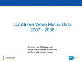 comScore Video Metrix Data 2007 - 2008 Compiled by Will Richmond Editor and Publisher, VideoNuze [email_address] 