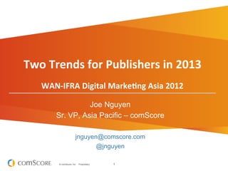 Two	
  Trends	
  for	
  Publishers	
  in	
  2013	
  
                                                 	
  
                                                 	
  

     WAN-­‐IFRA	
  Digital	
  MarkeBng	
  Asia	
  2012	
  

                    Joe Nguyen
          Sr. VP, Asia Pacific – comScore

                          jnguyen@comscore.com
                                             @jnguyen

           © comScore, Inc.   Proprietary.              1
 